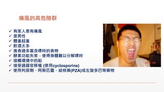 痛風的高危險群
 有家人患有痛風
 是男性
 體重超重
 飲酒太多
 進食過多富含嘌呤的食物
 酵素功能失常，使得身體難以分解嘌呤
 接觸環境中的鉛
 接受過器官移植 (使用cyclosporine)
 使用利尿劑、阿斯匹靈、結核藥(PZA)或左旋多巴等藥物
 