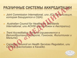 РАЗЛИЧНЫЕ СИСТЕМЫ АККРЕДИТАЦИИ
 Joint Commission International, или JCI (Организация,
которая базируется в США).
 Australian Council for Healthcare Standards
International, или ACHSI (расположен в Австралии).
 Trent Accreditation Scheme (применяется в
Великобритании и Европе, Гонконге, Филиппинах и
Мальте).
 Canadian Council on Health Services Regulation, или
CCHSA (расположен в Канаде).
1
 