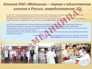 Клиника ОАО «Медицина» – первая и единственная
клиника в России, аккредитованная JCI
31 мая 2011 года многопрофильная частная клиника ОАО «Медицина» получила официальное заключение
Объединенной международной комиссии (Joint Commission International, JCI)
об аккредитации по международным стандартам JCI. По заключению экспертов Joint Commission International
(США, Чикаго) ОАО «Медицина» присвоен статус «АККРЕДИТОВАННОЙ КЛИНИКИ».
«За 75 лет существования JCI только 440 лучшим медицинским учреждениям по всему миру присвоена
аккредитация комиссии. Как правило, медицинские учреждения проходят долгий путь подготовки
к аккредитации. Далеко не всем из них суждено пройти аттестацию, JCI строго следит за соответствием
своим критериям и охраняет свой бренд.
Я связываю этот успех с долгой историей клиники «Медицина» и постоянным совершенствованием качества
медицинской помощи»,
– отметил управляющий директор Европейского бюро Joint Commission International
Карло Рампони (Carlo Ramponi, MD, MBA) в 2011 году.
 
