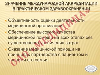 ЗНАЧЕНИЕ МЕЖДУНАРОДНОЙ АККРЕДИТАЦИИ
В ПРАКТИЧЕСКОМ ЗДРАВООХРАНЕНИИ
 Объективность оценки деятельности
медицинской организации
 Обеспечение высокого качества
медицинской помощи на всех этапах без
существенного увеличения затрат
 Оказание медицинской помощи на
принципах партнерства с пациентом и
членами его семьи
1
 