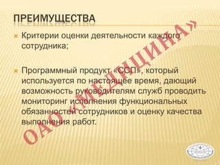 ПРЕИМУЩЕСТВА
 Критерии оценки деятельности каждого
сотрудника;
 Программный продукт «ССП», который
используется по настоящее время, дающий
возможность руководителям служб проводить
мониторинг исполнения функциональных
обязанностей сотрудников и оценку качества
выполнения работ.
 