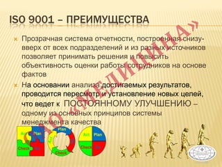 ISO 9001 – ПРЕИМУЩЕСТВА
 Прозрачная система отчетности, построенная снизу-
вверх от всех подразделений и из разных источников
позволяет принимать решения и повысить
объективность оценки работы сотрудников на основе
фактов
 На основании анализа достигаемых результатов,
проводится пересмотр и установление новых целей,
что ведет к ПОСТОЯННОМУ УЛУЧШЕНИЮ –
одному из основных принципов системы
менеджмента качества
 