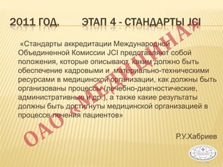 2011 ГОД. ЭТАП 4 - CТАНДАРТЫ JCI
«Стандарты аккредитации Международной
Объединенной Комиссии JCI представляют собой
положения, которые описывают, каким должно быть
обеспечение кадровыми и материально-техническими
ресурсами в медицинской организации, как должны быть
организованы процессы (лечебно-диагностические,
административные и др.), а также какие результаты
должны быть достигнуты медицинской организацией в
процессе лечения пациентов»
Р.У.Хабриев
 