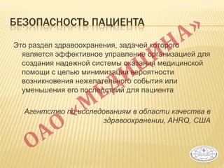 БЕЗОПАСНОСТЬ ПАЦИЕНТА
Это раздел здравоохранения, задачей которого
является эффективное управление организацией для
создания надежной системы оказания медицинской
помощи с целью минимизации вероятности
возникновения нежелательного события или
уменьшения его последствий для пациента
Агентство по исследованиям в области качества в
здравоохранении, AHRQ, США
 