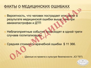ФАКТЫ О МЕДИЦИНСКИХ ОШИБКАХ
 Вероятность, что человек пострадает или умрет в
результате медицинской ошибки выше, чем при
авиакатастрофах и ДТП
 Неблагоприятные события происходят в одной трети
случаев госпитализации
 Средняя стоимость врачебной ошибки $ 11 366.
 (Данные из проекта о культуре безопасности. JCI TST)
 