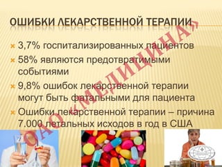 ОШИБКИ ЛЕКАРСТВЕННОЙ ТЕРАПИИ
 3,7% госпитализированных пациентов
 58% являются предотвратимыми
событиями
 9,8% ошибок лекарственной терапии
могут быть фатальными для пациента
 Ошибки лекарственной терапии – причина
7.000 летальных исходов в год в США
 