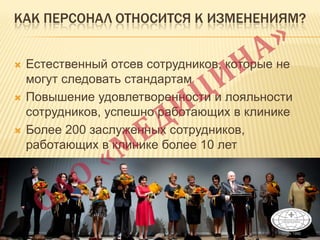 КАК ПЕРСОНАЛ ОТНОСИТСЯ К ИЗМЕНЕНИЯМ?
 Естественный отсев сотрудников, которые не
могут следовать стандартам
 Повышение удовлетворенности и лояльности
сотрудников, успешно работающих в клинике
 Более 200 заслуженных сотрудников,
работающих в клинике более 10 лет
 
