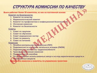 СТРУКТУРА КОМИССИИ ПО КАЧЕСТВУ
Всего работает более 30 комитетов, из них на постоянной основе:
Комитет по безопасности:
1. Комитет по качеству
2. Фармокологический комитет
3. Комитет по профилактике и инфекционной безопасности
4. Этическая комиссия
5. Комитет по безопасности
Советы
1. Совет по закупкам
2. Совет по обучению
3. Совет медицинских сестер
4. Совет по ремонту
5. Совет по питанию
Комиссии
1. Лечебно-контрольная подкомиссия (ЛКП)
2. Подкомиссия по изучению летальных исходов (ПИЛИ)
3. Подкомиссия экспертизы трудоспособности
4. Трансфузологическая комиссия
5. Подкомиссия по жалобам
6. По уничтожению использованных ампул и из-под наркотических средств и
психотропных веществ
Временные комиссии и комитеты по управлению проектами
 