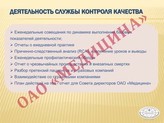 ДЕЯТЕЛЬНОСТЬ СЛУЖБЫ КОНТРОЛЯ КАЧЕСТВА
 Еженедельные совещания по динамике выполнения базовых
показателей деятельности;
 Отчеты о ежедневной практике
 Причинно-следственный анализ (RCA), извлечение уроков и выводы
 Еженедельные профилактические обходы
 Отчет о чрезвычайных происшествиях и внезапных смертях
 Разбор претензий пациентов и страховых компаний
 Взаимодействие со страховыми компаниями
 План действий на год - отчет для Совета директоров ОАО «Медицина»
 