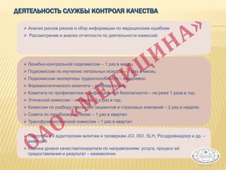 ДЕЯТЕЛЬНОСТЬ СЛУЖБЫ КОНТРОЛЯ КАЧЕСТВА
 Анализ рисков рисков и сбор информации по медицинским ошибкам
 Рассмотрение и анализ отчетности по деятельности комиссий:
 Лечебно-контрольной подкомиссии – 1 раз в месяц
 Подкомиссии по изучению летальных исходов – 1 раз в месяц
 Подкомиссии экспертизы трудоспособности – ежедневно
 Фармакологического комитета – ежеквартально
 Комитета по профилактике и инфекционной безопасности – не реже 1 раза в год;
 Этической комиссии – не менее 2-х раз в год;
 Комиссии по разбору претензий пациентов и страховых компаний – 2 раз в неделю
 Совета по лечебному питанию – 1 раз в квартал
 Трансфузиологической комиссии – 1 раз в квартал
 Подготовка к аудиторским визитам и проверкам JCI, ISO, SLH, Росздравнадзор и др. –
ежегодно
 Оценка уровня качества/показатели по направлениям: услуга, процесс её
предоставления и результат – ежемесячно
 