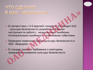  В соответствии с 5-й версией стандарта JCI (раздел GLD
– культура безопасности) разработана Рабочая
инструкция по работе с медицинскими ошибками,
потенциальными ошибками и сторожевыми событиями
 Проведена первичная оценка культуры безопасности в
ОАО «Медицина»
 В стандарт внесено требование о ежегодном
проведении измерения культуры безопасности
 