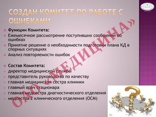  Функции Комитета:
 Ежемесячное рассмотрение поступивших сообщений об
ошибках
 Принятие решение о необходимости подготовки плана КД в
спорных ситуациях
 Анализ повторяемости ошибок
 Состав Комитета:
 директор медицинской службы
 представитель руководства по качеству
 главная медицинская сестра клиники
 главный врач стационара
 главная медсестра диагностического отделения
 медсестра 2 клинического отделения (ОСМ)
 