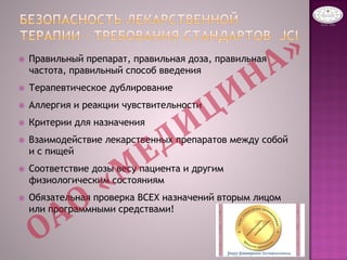  Правильный препарат, правильная доза, правильная
частота, правильный способ введения
 Терапевтическое дублирование
 Аллергия и реакции чувствительности
 Критерии для назначения
 Взаимодействие лекарственных препаратов между собой
и с пищей
 Соответствие дозы весу пациента и другим
физиологическим состояниям
 Обязательная проверка ВСЕХ назначений вторым лицом
или программными средствами!
 