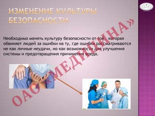 Необходимо менять культуру безопасности от той, которая
обвиняет людей за ошибки на ту, где ошибки рассматриваются
не как личные неудачи, но как возможности для улучшения
системы и предотвращения причинения вреда.
 