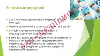 Безопасная хирургия?
 234 миллионов хирургических операций в мире
ежегодно
 Частота осложнений в развитых странах от 3 до 16%
 0,4-0,8% случаев осложнения приводят к
инвалидизации или смерти пациента
 Более 50% осложнений хирургических вмешательств
являются так называемыми предотвратимыми
событиями – т.е. инцидентами, которых можно
избежать при внедрении различных стратегий
безопасности пациентов
 