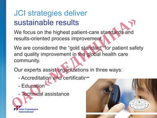 JCI strategies deliver
sustainable results
We focus on the highest patient-care standards and
results-oriented process improvement.
We are considered the “gold standard” for patient safety
and quality improvement in the global health care
community.
Our experts assist organizations in three ways:
- Accreditation and certification
- Education
- Technical assistance
 