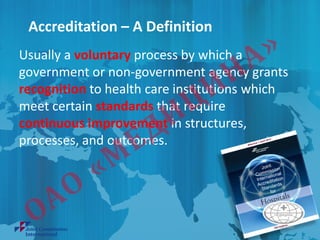 Accreditation – A Definition
Usually a voluntary process by which a
government or non-government agency grants
recognition to health care institutions which
meet certain standards that require
continuous improvement in structures,
processes, and outcomes.
 