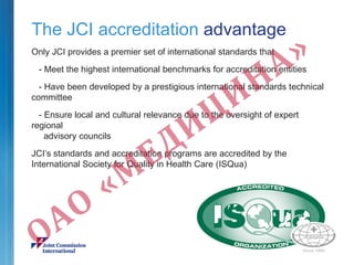 The JCI accreditation advantage
Only JCI provides a premier set of international standards that
- Meet the highest international benchmarks for accreditation entities
- Have been developed by a prestigious international standards technical
committee
- Ensure local and cultural relevance due to the oversight of expert
regional
advisory councils
JCI’s standards and accreditation programs are accredited by the
International Society for Quality in Health Care (ISQua)
 