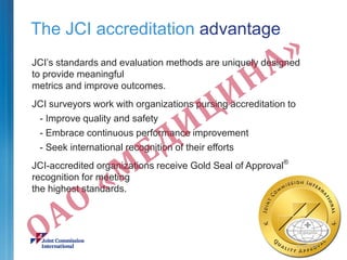 The JCI accreditation advantage
JCI’s standards and evaluation methods are uniquely designed
to provide meaningful
metrics and improve outcomes.
JCI surveyors work with organizations pursing accreditation to
- Improve quality and safety
- Embrace continuous performance improvement
- Seek international recognition of their efforts
JCI-accredited organizations receive Gold Seal of Approval®
recognition for meeting
the highest standards.
 