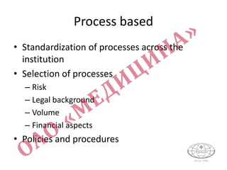 Process based
• Standardization of processes across the
institution
• Selection of processes
– Risk
– Legal background
– Volume
– Financial aspects
• Policies and procedures
 