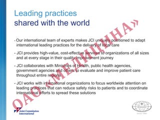 Leading practices
shared with the world
- Our international team of experts makes JCI uniquely positioned to adapt
international leading practices for the delivery of local care
- JCI provides high-value, cost-effective services to organizations of all sizes
and at every stage in their quality improvement journey
- JCI collaborates with Ministries of Health, public health agencies,
government agencies and others to evaluate and improve patient care
throughout entire regions
- JCI works with international organizations to focus worldwide attention on
leading practices that can reduce safety risks to patients and to coordinate
international efforts to spread these solutions
 
