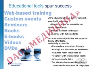 Educational tools spur success
JCI’s educational tools deliver relevant,
practical training on
- How to prepare for accreditation
and/or certification
- How to maintain continuous
compliance with JCI standards
JCI’s educational products and tools are
timely, affordable,
and easily accessible
- Face-to-face education, distance
learning, and electronic or web-based
resources mean thousands of
“touches” with international health
care community daily.
- Our standards manuals have been
translated in more than 16 languages
 