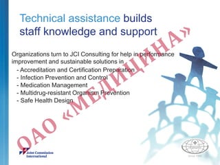 Technical assistance builds
staff knowledge and support
Organizations turn to JCI Consulting for help in performance
improvement and sustainable solutions in
- Accreditation and Certification Preparation
- Infection Prevention and Control
- Medication Management
- Multidrug-resistant Organism Prevention
- Safe Health Design
 