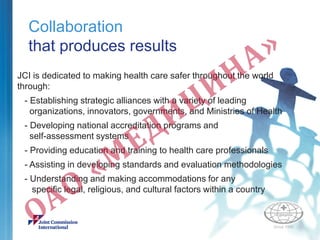 Collaboration
that produces results
JCI is dedicated to making health care safer throughout the world
through:
- Establishing strategic alliances with a variety of leading
organizations, innovators, governments, and Ministries of Health
- Developing national accreditation programs and
self-assessment systems
- Providing education and training to health care professionals
- Assisting in developing standards and evaluation methodologies
- Understanding and making accommodations for any
specific legal, religious, and cultural factors within a country
 