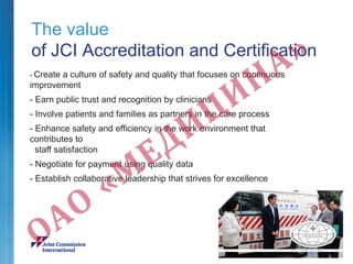 The value
of JCI Accreditation and Certification
- Create a culture of safety and quality that focuses on continuous
improvement
- Earn public trust and recognition by clinicians
- Involve patients and families as partners in the care process
- Enhance safety and efficiency in the work environment that
contributes to
staff satisfaction
- Negotiate for payment using quality data
- Establish collaborative leadership that strives for excellence
 