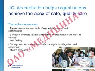 Thorough survey process
- Typical survey team consists of a physician, nurse, and
administrator
- Surveyors evaluate various units within an organization and meet to
discuss
their finding
- Surveys conduct a complete system analysis on integration and
coordination
of care processes
JCI Accreditation helps organizations
achieve the apex of safe, quality care
 