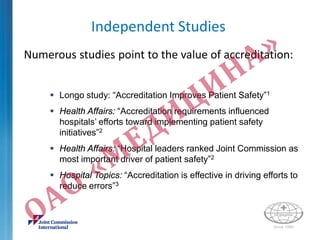 Independent Studies
Numerous studies point to the value of accreditation:
 Longo study: “Accreditation Improves Patient Safety”1
 Health Affairs: “Accreditation requirements influenced
hospitals’ efforts toward implementing patient safety
initiatives”2
 Health Affairs: “Hospital leaders ranked Joint Commission as
most important driver of patient safety”2
 Hospital Topics: “Accreditation is effective in driving efforts to
reduce errors”3
 