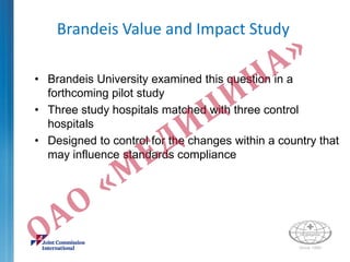 Brandeis Value and Impact Study
• Brandeis University examined this question in a
forthcoming pilot study
• Three study hospitals matched with three control
hospitals
• Designed to control for the changes within a country that
may influence standards compliance
 