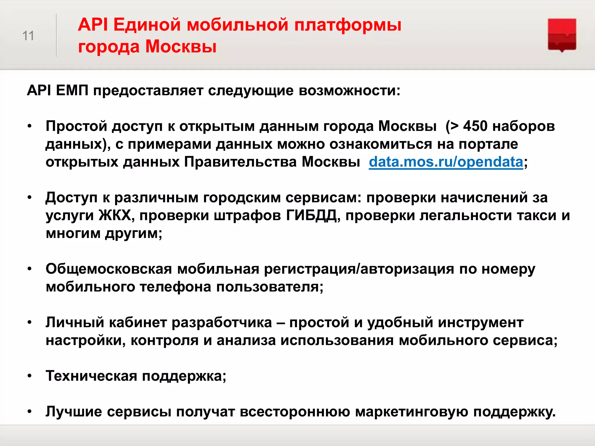 11
API Единой мобильной платформы
города Москвы
API ЕМП предоставляет следующие возможности:
• Простой доступ к открытым данным города Москвы (> 450 наборов
данных), с примерами данных можно ознакомиться на портале
открытых данных Правительства Москвы data.mos.ru/opendata;
• Доступ к различным городским сервисам: проверки начислений за
услуги ЖКХ, проверки штрафов ГИБДД, проверки легальности такси и
многим другим;
• Общемосковская мобильная регистрация/авторизация по номеру
мобильного телефона пользователя;
• Личный кабинет разработчика – простой и удобный инструмент
настройки, контроля и анализа использования мобильного сервиса;
• Техническая поддержка;
• Лучшие сервисы получат всестороннюю маркетинговую поддержку.
 