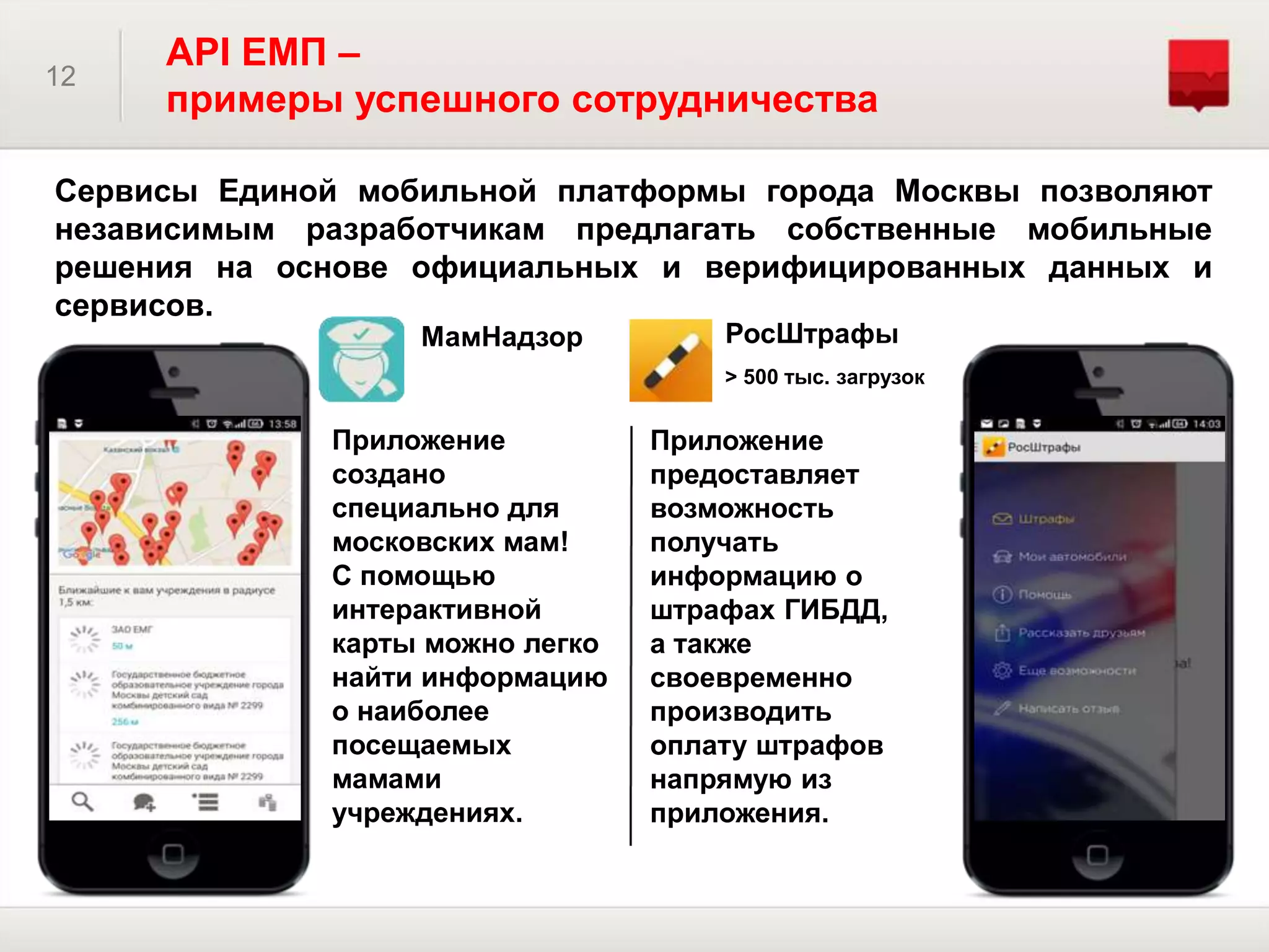 Сервисы Единой мобильной платформы города Москвы позволяют
независимым разработчикам предлагать собственные мобильные
решения на основе официальных и верифицированных данных и
сервисов.
12
API ЕМП –
примеры успешного сотрудничества
МамНадзор РосШтрафы
Приложение
создано
специально для
московских мам!
С помощью
интерактивной
карты можно легко
найти информацию
о наиболее
посещаемых
мамами
учреждениях.
Приложение
предоставляет
возможность
получать
информацию о
штрафах ГИБДД,
а также
своевременно
производить
оплату штрафов
напрямую из
приложения.
> 500 тыс. загрузок
 