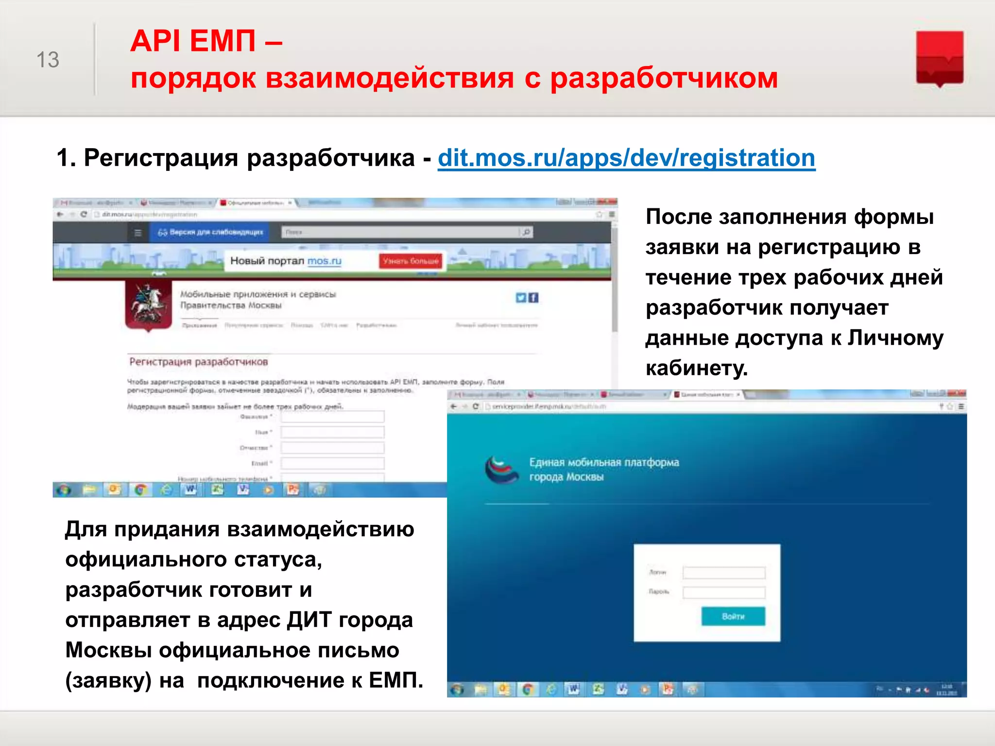 13
API ЕМП –
порядок взаимодействия с разработчиком
1. Регистрация разработчика - dit.mos.ru/apps/dev/registration
После заполнения формы
заявки на регистрацию в
течение трех рабочих дней
разработчик получает
данные доступа к Личному
кабинету.
Для придания взаимодействию
официального статуса,
разработчик готовит и
отправляет в адрес ДИТ города
Москвы официальное письмо
(заявку) на подключение к ЕМП.
 