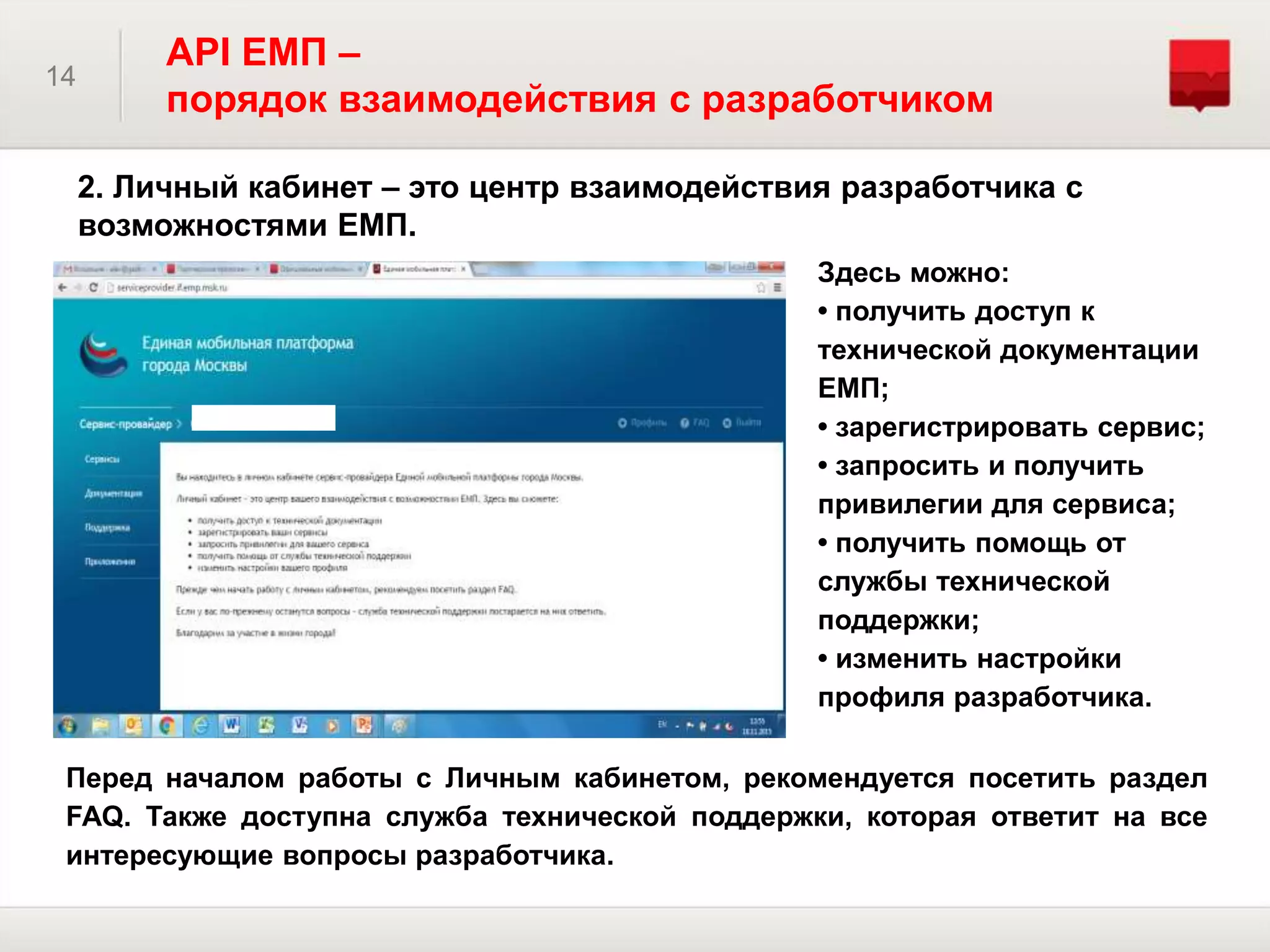2. Личный кабинет – это центр взаимодействия разработчика с
возможностями ЕМП.
14
API ЕМП –
порядок взаимодействия с разработчиком
Здесь можно:
• получить доступ к
технической документации
ЕМП;
• зарегистрировать сервис;
• запросить и получить
привилегии для сервиса;
• получить помощь от
службы технической
поддержки;
• изменить настройки
профиля разработчика.
Перед началом работы с Личным кабинетом, рекомендуется посетить раздел
FAQ. Также доступна служба технической поддержки, которая ответит на все
интересующие вопросы разработчика.
 