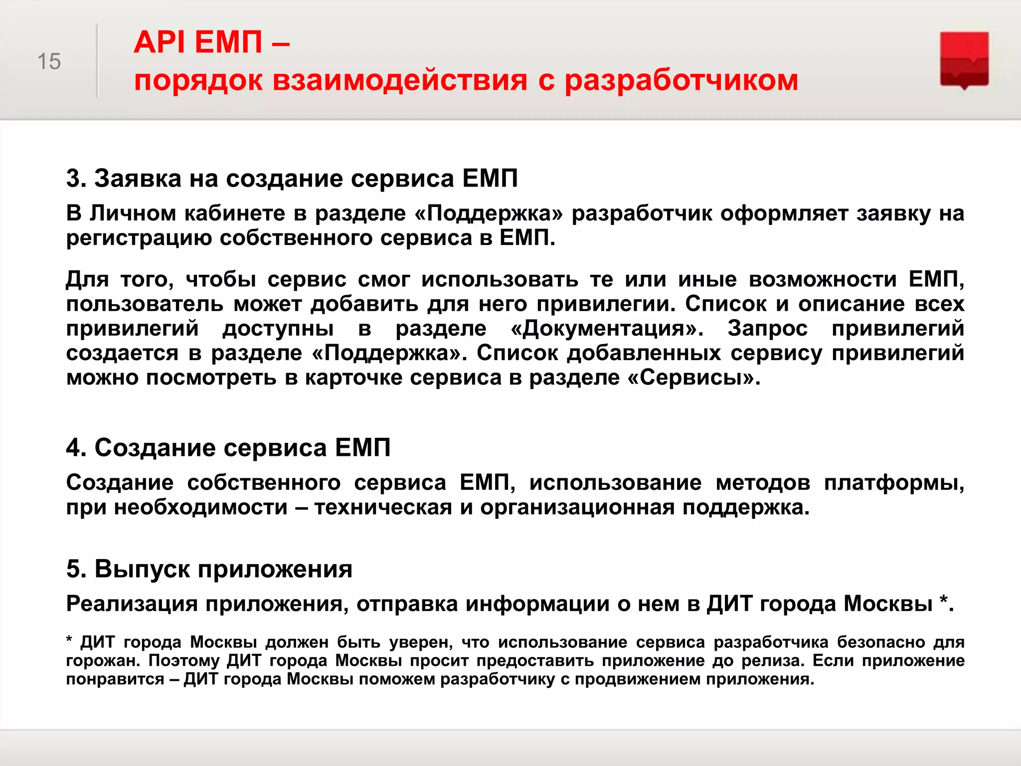 15
API ЕМП –
порядок взаимодействия с разработчиком
3. Заявка на создание сервиса ЕМП
В Личном кабинете в разделе «Поддержка» разработчик оформляет заявку на
регистрацию собственного сервиса в ЕМП.
Для того, чтобы сервис смог использовать те или иные возможности ЕМП,
пользователь может добавить для него привилегии. Список и описание всех
привилегий доступны в разделе «Документация». Запрос привилегий
создается в разделе «Поддержка». Список добавленных сервису привилегий
можно посмотреть в карточке сервиса в разделе «Сервисы».
4. Создание сервиса ЕМП
Создание собственного сервиса ЕМП, использование методов платформы,
при необходимости – техническая и организационная поддержка.
5. Выпуск приложения
Реализация приложения, отправка информации о нем в ДИТ города Москвы *.
* ДИТ города Москвы должен быть уверен, что использование сервиса разработчика безопасно для
горожан. Поэтому ДИТ города Москвы просит предоставить приложение до релиза. Если приложение
понравится – ДИТ города Москвы поможем разработчику с продвижением приложения.
 