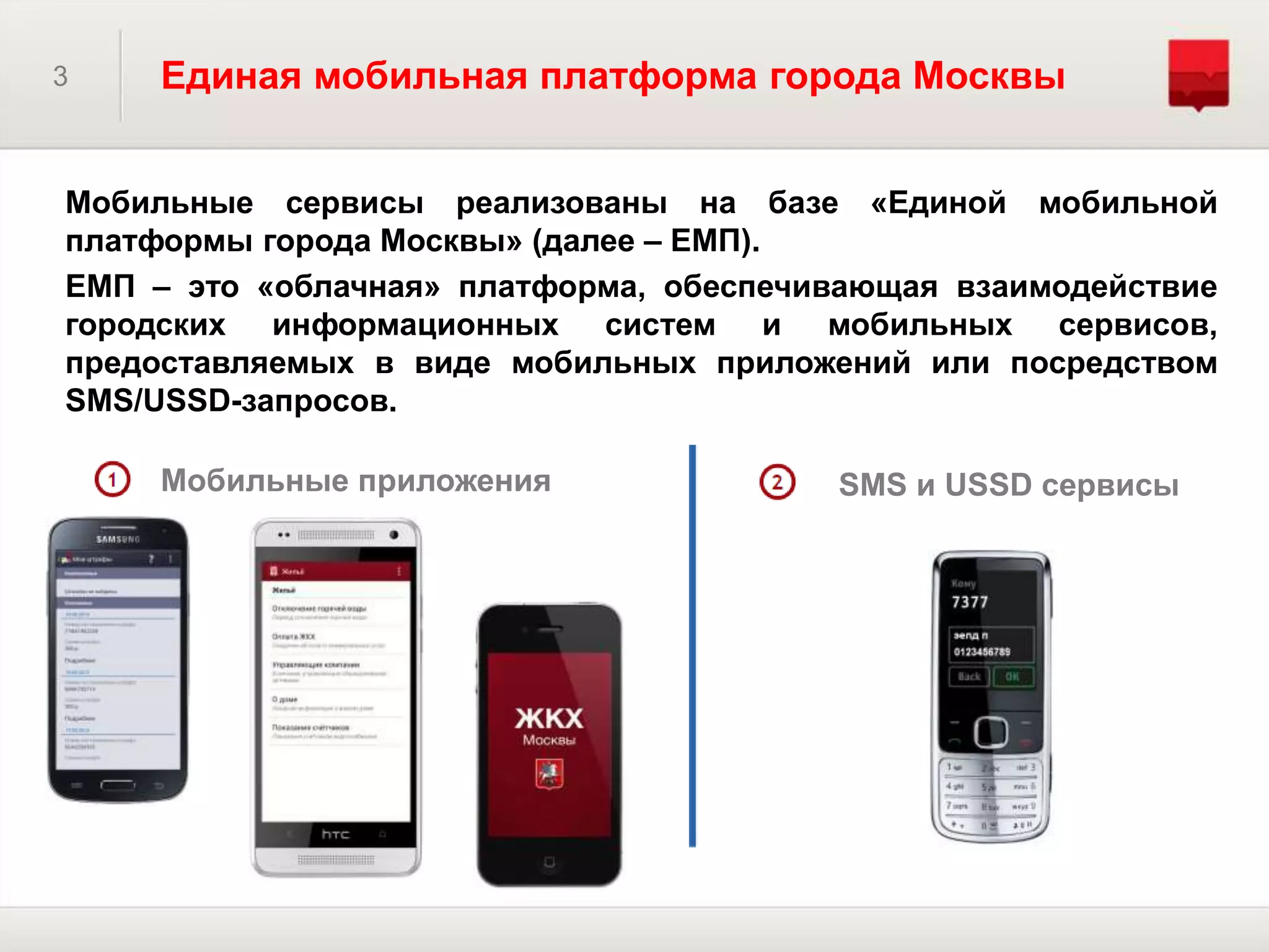 3 Единая мобильная платформа города Москвы
Мобильные сервисы реализованы на базе «Единой мобильной
платформы города Москвы» (далее – ЕМП).
ЕМП – это «облачная» платформа, обеспечивающая взаимодействие
городских информационных систем и мобильных сервисов,
предоставляемых в виде мобильных приложений или посредством
SMS/USSD-запросов.
SMS и USSD сервисыМобильные приложения
 