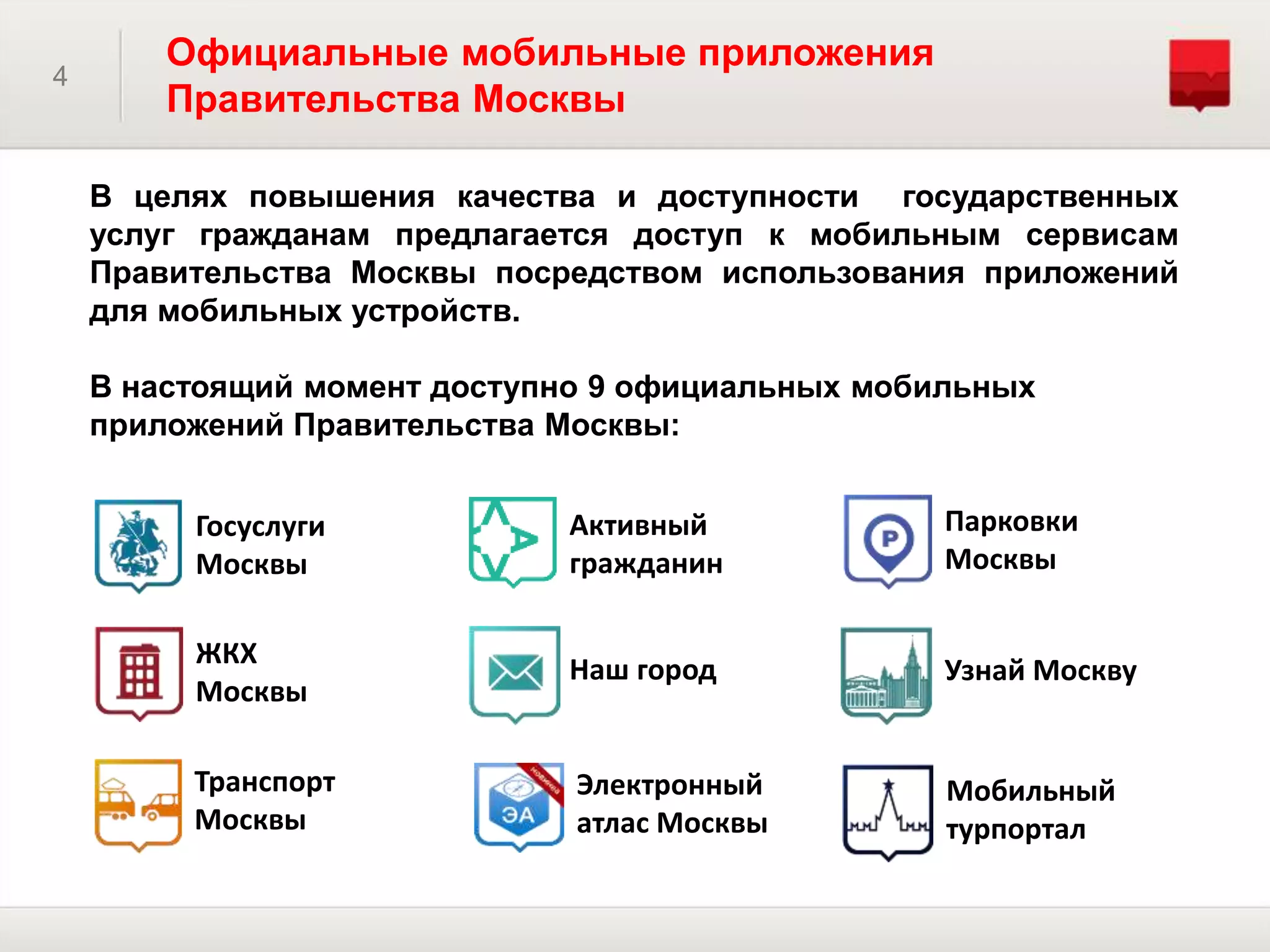 4
Официальные мобильные приложения
Правительства Москвы
В целях повышения качества и доступности государственных
услуг гражданам предлагается доступ к мобильным сервисам
Правительства Москвы посредством использования приложений
для мобильных устройств.
В настоящий момент доступно 9 официальных мобильных
приложений Правительства Москвы:
Госуслуги
Москвы
ЖКХ
Москвы
Транспорт
Москвы
Парковки
Москвы
Активный
гражданин
Наш город Узнай Москву
Мобильный
турпортал
Электронный
атлас Москвы
 
