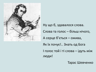 Ну що б, здавалося слова.
Слова та голос – більш нічого,
А серце б’ється – ожива,
Як їх почує!.. Знать од Бога
І голос той і ті слова – ідуть між
люди!
Тарас Шевченко
 