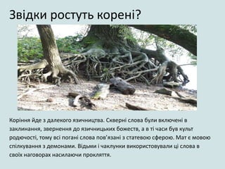 Коріння йде з далекого язичництва. Скверні слова були включені в
заклинання, звернення до язичницьких божеств, а в ті часи був культ
родючості, тому всі погані слова пов’язані з статевою сферою. Мат є мовою
спілкування з демонами. Відьми і чаклунки використовували ці слова в
своїх наговорах насилаючи прокляття.
Звідки ростуть корені?
 