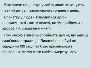Вживаючи нецензурну лайку люди виконують
певний ритуал, закликаючи зло день у день.
Спочатку у людей з’являються дрібні
неприємності , потім великі, потім проблеми із
здоров’ям, ламається життя.
Помилкою є загальноприйнята думка, що мат це
слав’янська традиція. Лихослів’я на Русі до
середини ХІХ століття було криміналом і
покарання могло мати навіть смертну кару.
 