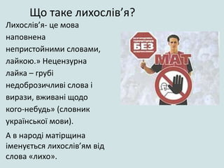 Лихослів’я- це мова
наповнена
непристойними словами,
лайкою.» Нецензурна
лайка – грубі
недоброзичливі слова і
вирази, вживані щодо
кого-небудь» (словник
української мови).
А в народі матірщина
іменується лихослів’ям від
слова «лихо».
Що таке лихослів’я?
 