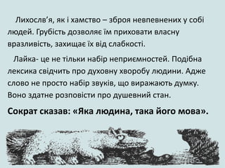 Лихослв’я, як і хамство – зброя невпевнених у собі
людей. Грубість дозволяє їм приховати власну
вразливість, захищає їх від слабкості.
Лайка- це не тільки набір неприємностей. Подібна
лексика свідчить про духовну хворобу людини. Адже
слово не просто набір звуків, що виражають думку.
Воно здатне розповісти про душевний стан.
Сократ сказав: «Яка людина, така його мова».
 