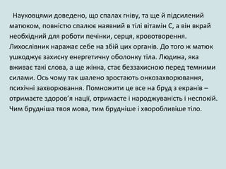 Науковцями доведено, що спалах гніву, та ще й підсилений
матюком, повністю спалює наявний в тілі вітамін С, а він вкрай
необхідний для роботи печінки, серця, кровотворення.
Лихослівник наражає себе на збій цих органів. До того ж матюк
ушкоджує захисну енергетичну оболонку тіла. Людина, яка
вживає такі слова, а ще жінка, стає беззахисною перед темними
силами. Ось чому так шалено зростають онкозахворювання,
психічні захворювання. Помножити це все на бруд з екранів –
отримаєте здоров’я нації, отримаєте і народжуваність і неспокій.
Чим брудніша твоя мова, тим брудніше і хворобливіше тіло.
 