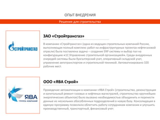 ОПЫТ ВНЕДРЕНИЯ
Решения для строительства
Проведение автоматизации в компании «ЯВА Строй» (строительство, реконструкция
и капитальный ремонт газовых и нефтяных магистралей, строительство крупнейших
энергетических объектов) было вызвано необходимостью объединить и перенести
данные из нескольких обособленных подразделений в новую базу. Консолидация в
единую программу позволила облегчить работу сотрудникам компании и улучшить
производственный, транспортный, финансовый учет.
В компании «Стройтрансгаз» (одна из ведущих строительных компаний России,
выполняющая полный комплекс работ на инфраструктурных проектах нефтегазовой
отрасли) была поставлена задача – создание ERP системы и выбор пал на
конфигурацию «1С:Управление строительной организацией». Среди внедренных
очередей системы были бухгалтерский учет, оперативный складской учет,
управление автотранспортом и строительной техникой. Автоматизировано 320
рабочих мест.
ООО «ЯВА Строй»
ЗАО «Стройтрансгаз»
 