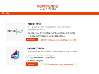Документооборот
РЕГИОН-КОМ
Решение:
ИТ - решения для государственного сектора и
крупного бизнеса
Внедрение бухгалтерского, налогового учета
и системы управления персоналом
1С:ERP Управление предприятием 2.0
ПОРТФОЛИО
НАШИ ПРОЕКТЫ
РАДИАНТ-ЭЛКОМ
Решение:
Дистрибуция электронных компонентов для техники
Создание макета подбора
номенклатуры
1С:ERP Управление предприятием 2.0
ERP
 