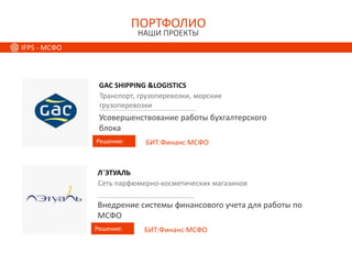 ПОРТФОЛИО
НАШИ ПРОЕКТЫ
IFPS - МСФО
GAC SHIPPING &LOGISTICS
Решение:
Транспорт, грузоперевозки, морские
грузоперевозки
Усовершенствование работы бухгалтерского
блока
БИТ:Финанс МСФО
Л`ЭТУАЛЬ
Решение:
Сеть парфюмерно-косметических магазинов
Внедрение системы финансового учета для работы по
МСФО
БИТ:Финанс МСФО
 