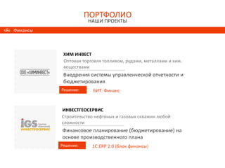 ПОРТФОЛИО
НАШИ ПРОЕКТЫ
ПОРТФОЛИО
НАШИ ПРОЕКТЫ
Финансы
ХИМ ИНВЕСТ
Решение:
Оптовая торговля топливом, рудами, металлами и хим.
веществами
Внедрения системы управленческой отчетности и
бюджетирования
БИТ: Финанс
ИНВЕСТГЕОСЕРВИС
Решение:
Строительство нефтяных и газовых скважин любой
сложности
Финансовое планирование (бюджетирование) на
основе производственного плана
1С:ERP 2.0 (блок финансы)
 