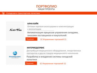 ПОРТФОЛИО
НАШИ ПРОЕКТЫ
ПОРТФОЛИО
НАШИ ПРОЕКТЫ
Складская и транспортная логистика
АЛНА-БАЙК
Решение:
Оптовая торговля аксессуарами и комплектующих
к велосипедам.
Автоматизация процессов управления складами,
заказами поставщиков и покупателей
1С:Управление торговлей 11
ИНТЕРМЕДСЕРВИС
Решение:
Дистрибуция медицинского оборудования, лекарственных
препаратов и других товаров медицинского назначения
Разработка и внедрение системы складской
логистики
1С:Управление торговлей 11
 